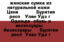 женская сумка из натуральной кожи! › Цена ­ 2 500 - Бурятия респ., Улан-Удэ г. Одежда, обувь и аксессуары » Аксессуары   . Бурятия респ.,Улан-Удэ г.